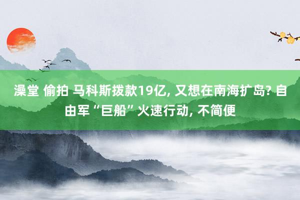 澡堂 偷拍 马科斯拨款19亿， 又想在南海扩岛? 自由军“巨船”火速行动， 不简便