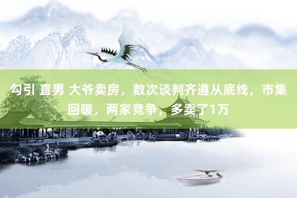 勾引 直男 大爷卖房，数次谈判齐遵从底线，市集回暖，两家竞争，多卖了1万