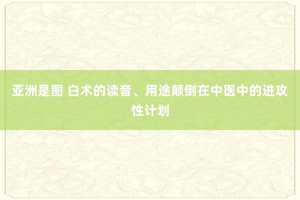 亚洲是图 白术的读音、用途颠倒在中医中的进攻性计划